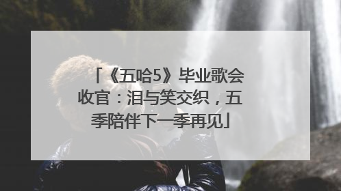 《五哈5》毕业歌会收官：泪与笑交织，五季陪伴下一季再见
