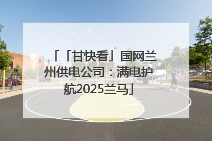 「甘快看」国网兰州供电公司：满电护航2025兰马
