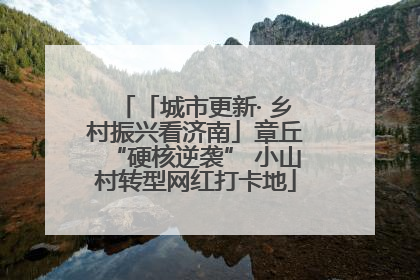「城市更新· 乡村振兴看济南」章丘“硬核逆袭” 小山村转型网红打卡地
