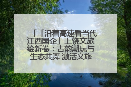 「沿着高速看当代江西国企」上饶文旅绘新卷：古韵潮玩与生态共舞 激活文旅产业新动能