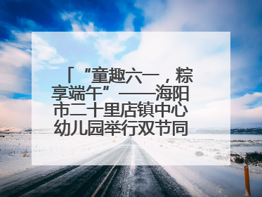 “童趣六一，粽享端午”——海阳市二十里店镇中心幼儿园举行双节同庆活动