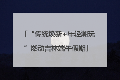 “传统焕新+年轻潮玩”燃动吉林端午假期