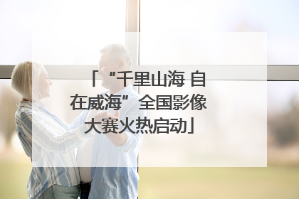 “千里山海 自在威海”全国影像大赛火热启动