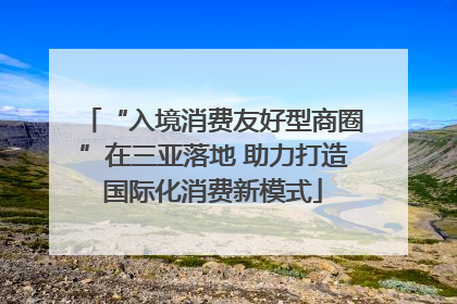 “入境消费友好型商圈”在三亚落地 助力打造国际化消费新模式