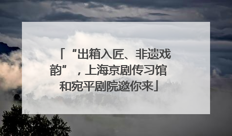“出箱入匠、非遗戏韵”，上海京剧传习馆和宛平剧院邀你来