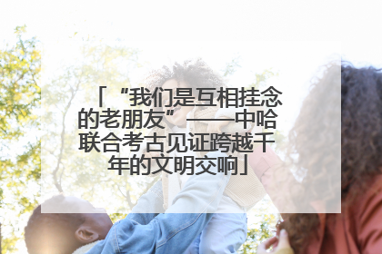 “我们是互相挂念的老朋友”——中哈联合考古见证跨越千年的文明交响