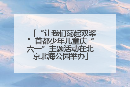 “让我们荡起双桨”首都少年儿童庆“六一”主题活动在北京北海公园举办