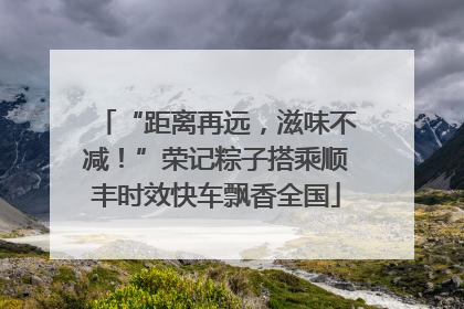 “距离再远，滋味不减！”荣记粽子搭乘顺丰时效快车飘香全国