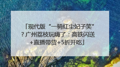 现代版“一骑红尘妃子笑”？广州荔枝玩嗨了：高铁闪送+直播带货+5折开吃