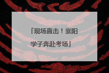 现场直击！襄阳学子奔赴考场