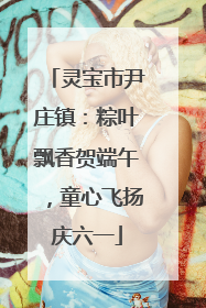 灵宝市尹庄镇：粽叶飘香贺端午，童心飞扬庆六一