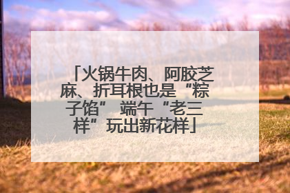 火锅牛肉、阿胶芝麻、折耳根也是“粽子馅” 端午“老三样”玩出新花样