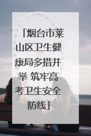烟台市莱山区卫生健康局多措并举 筑牢高考卫生安全防线