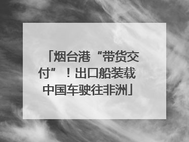 烟台港“带货交付”！出口船装载中国车驶往非洲