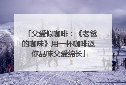 父爱似咖啡：《老爸的咖味》用一杯咖啡邀你品味父爱绵长