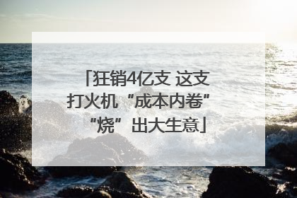 狂销4亿支 这支打火机“成本内卷”“烧”出大生意