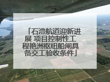 石澧航道迎新进展 项目控制性工程艳洲枢纽船闸具备交工验收条件