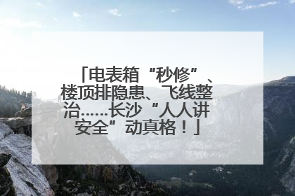 电表箱“秒修”、楼顶排隐患、飞线整治……长沙“人人讲安全”动真格！