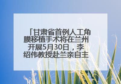 甘肃省首例人工角膜移植手术将在兰州开展5月30日，李绍伟教授赴兰亲自主刀，开启角膜盲患者复明新纪元