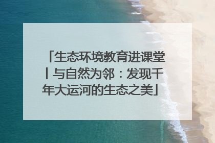 生态环境教育进课堂丨与自然为邻：发现千年大运河的生态之美