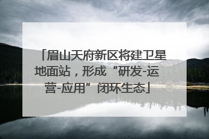 眉山天府新区将建卫星地面站，形成“研发-运营-应用”闭环生态