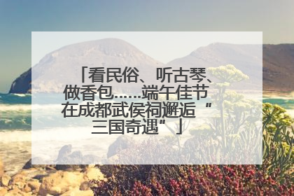 看民俗、听古琴、做香包……端午佳节在成都武侯祠邂逅“三国奇遇”
