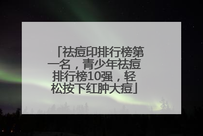 祛痘印排行榜第一名，青少年祛痘排行榜10强，轻松按下红肿大痘