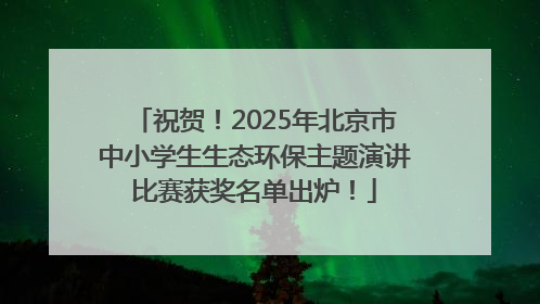 祝贺！2025年北京市中小学生生态环保主题演讲比赛获奖名单出炉！