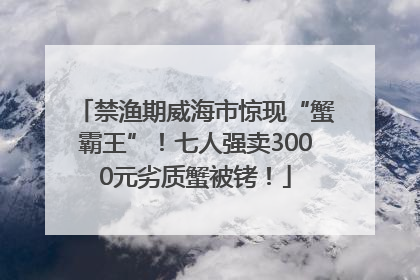 禁渔期威海市惊现“蟹霸王”！七人强卖3000元劣质蟹被铐！