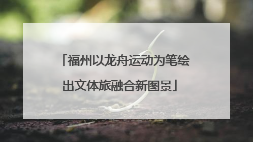 福州以龙舟运动为笔绘出文体旅融合新图景