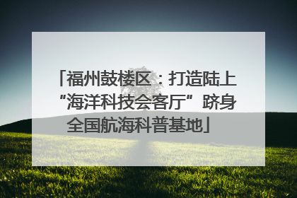 福州鼓楼区：打造陆上“海洋科技会客厅”跻身全国航海科普基地