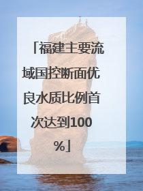 福建主要流域国控断面优良水质比例首次达到100%