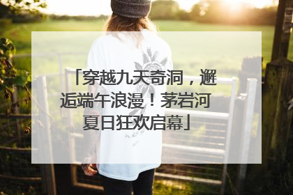 穿越九天奇洞，邂逅端午浪漫！茅岩河夏日狂欢启幕