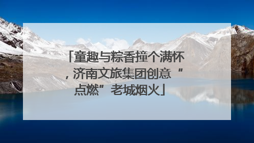童趣与粽香撞个满怀，济南文旅集团创意“点燃”老城烟火