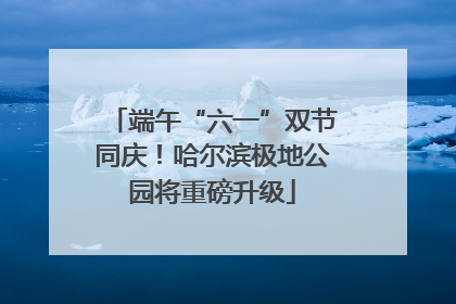 端午“六一”双节同庆！哈尔滨极地公园将重磅升级