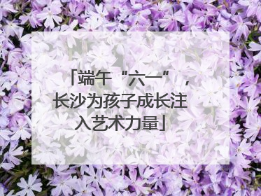 端午“六一”，长沙为孩子成长注入艺术力量