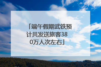 端午假期武铁预计共发送旅客380万人次左右