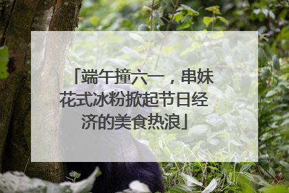 端午撞六一，串妹花式冰粉掀起节日经济的美食热浪