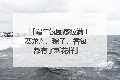 端午氛围感拉满！赛龙舟、粽子、香包都有了新花样