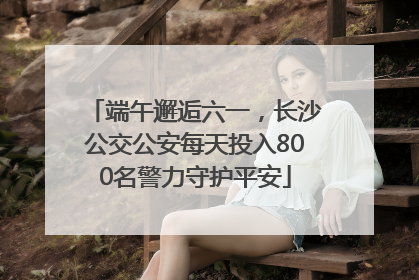 端午邂逅六一，长沙公交公安每天投入800名警力守护平安