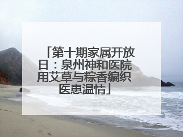 第十期家属开放日：泉州神和医院用艾草与粽香编织医患温情
