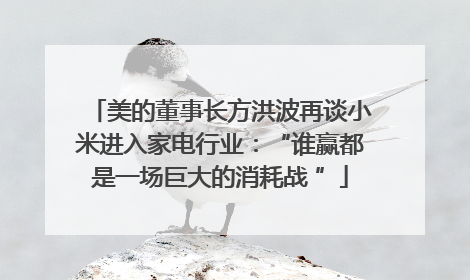 美的董事长方洪波再谈小米进入家电行业：“谁赢都是一场巨大的消耗战 ”