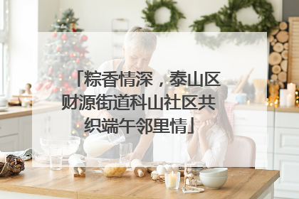 粽香情深，泰山区财源街道科山社区共织端午邻里情