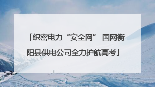 织密电力“安全网” 国网衡阳县供电公司全力护航高考