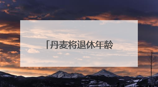 丹麦将退休年龄提高至全球最高水平 更多国家或将逐步跟进