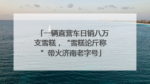 一辆直营车日销八万支雪糕，“雪糕论斤称”带火济南老字号