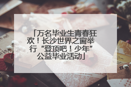 万名毕业生青春狂欢！长沙世界之窗举行“登顶吧！少年”公益毕业活动