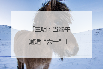 三明：当端午邂逅“六一”