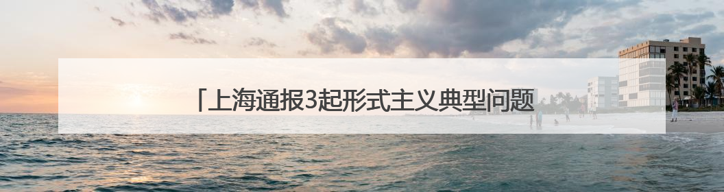 上海通报3起形式主义典型问题：会议过多过频，个别分管领导在某一天同一时段需参加3个会议