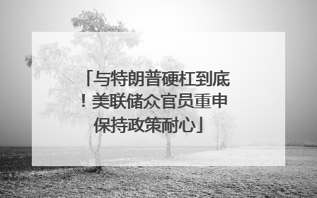 与特朗普硬杠到底！美联储众官员重申保持政策耐心